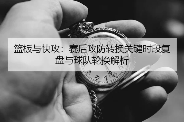 篮板与快攻：赛后攻防转换关键时段复盘与球队轮换解析